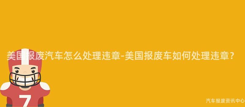美国报废汽车怎么处理违章-美国报废车如何处理违章？