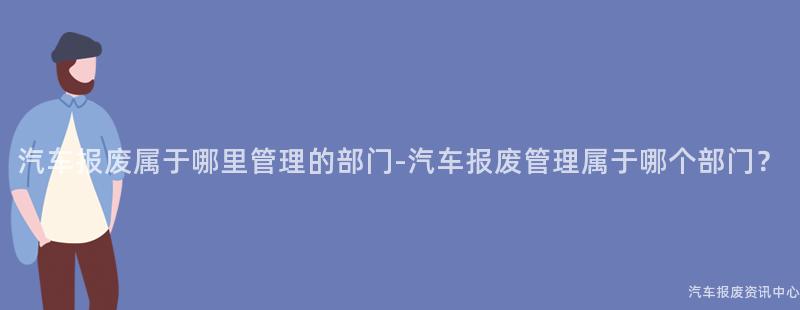 汽车报废属于哪里管理的部门-汽车报废管理属于哪个部门？