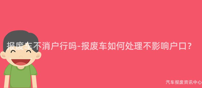 报废车不消户行吗-报废车如何处理不影响户口？