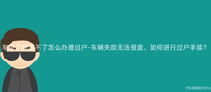 车没了报废不了怎么办理过户-车辆失踪无法报废，如何进行过户手续？