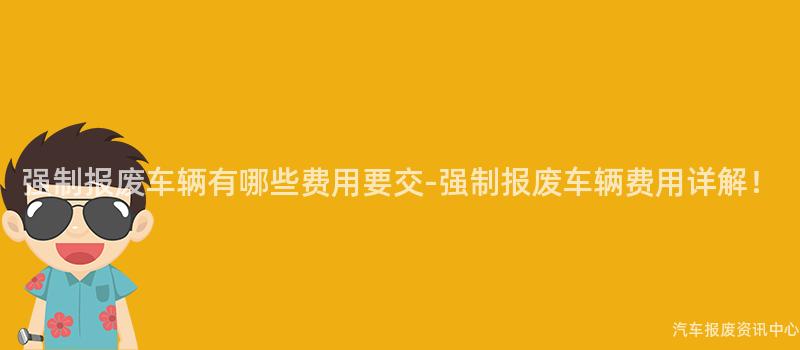 强制报废车辆有哪些费用要交-强制报废车辆费用详解！