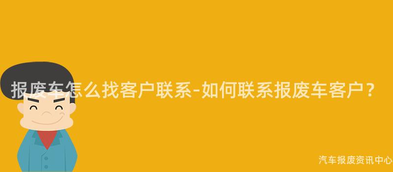 报废车怎么找客户联系-如何联系报废车客户？