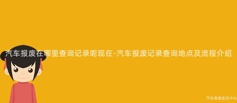 汽车报废在哪里查询记录呢现在-汽车报废记录查询地点及流程介绍