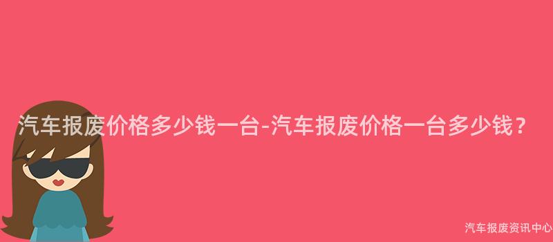 汽车报废价格多少钱一台-汽车报废价格一台多少钱？