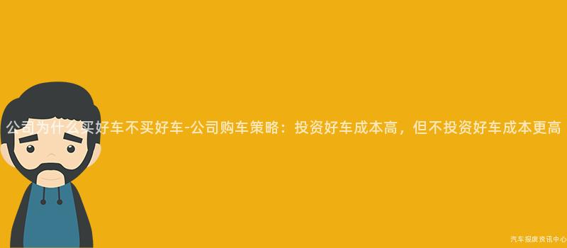 公司为什么买好车不买好车-公司购车策略：投资好车成本高，但不投资好车成本更高