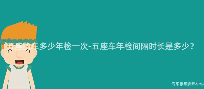 五座的车多少年检一次-五座车年检间隔时长是多少？