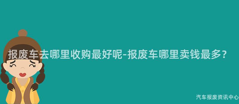 报废车去哪里收购最好呢-报废车哪里卖钱最多？