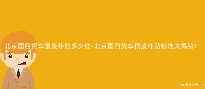 北京国四货车报废补贴多少钱-北京国四货车报废补贴标准大揭秘！