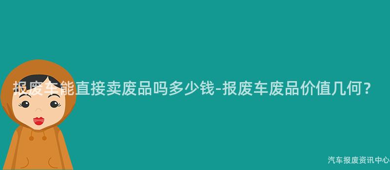 报废车能直接卖废品吗多少钱-报废车废品价值几何？