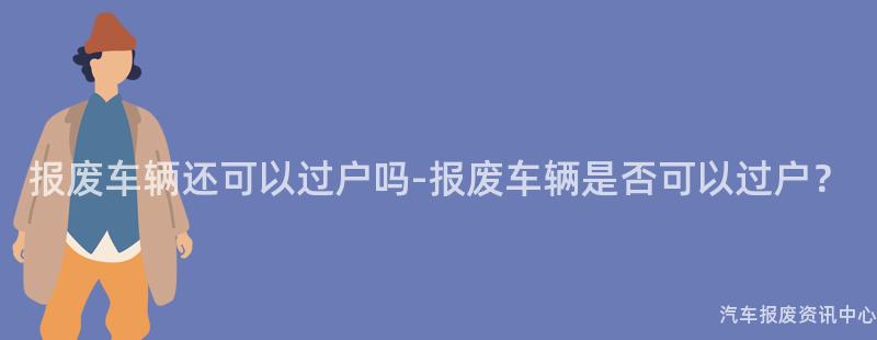 报废车辆还可以过户吗-报废车辆是否可以过户？