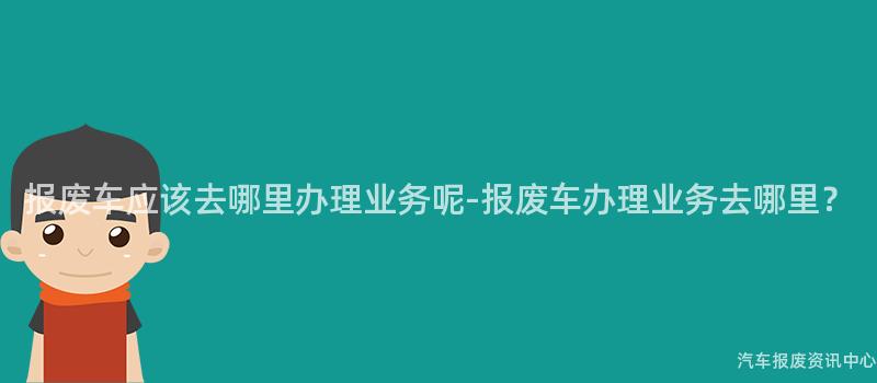报废车应该去哪里办理业务呢-报废车办理业务去哪里？