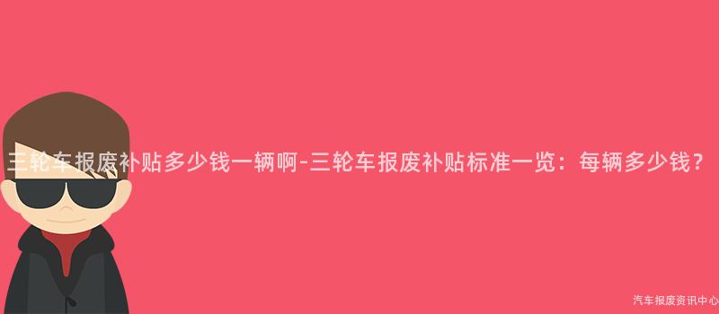 三轮车报废补贴多少钱一辆啊-三轮车报废补贴标准一览：每辆多少钱？