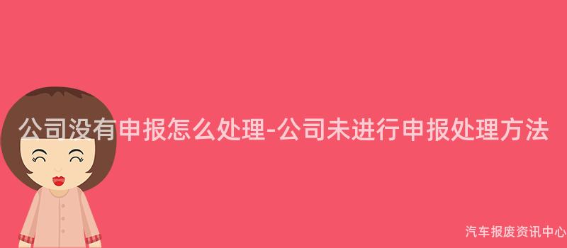 公司没有申报怎么处理-公司未进行申报处理方法