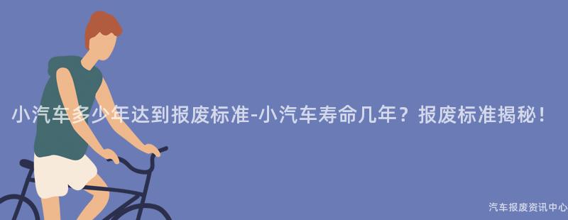 小汽车多少年达到报废标准-小汽车寿命几年？报废标准揭秘！