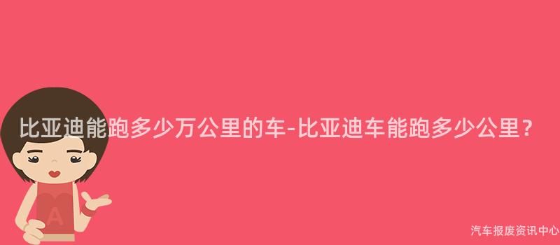 比亚迪能跑多少万公里的车-比亚迪车能跑多少公里？
