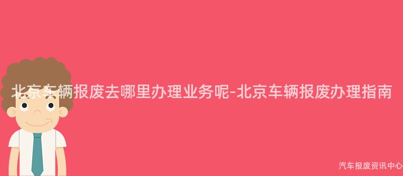 北京车辆报废去哪里办理业务呢-北京车辆报废办理指南