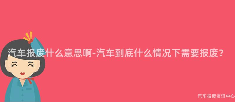 汽车报废什么意思啊-汽车到底什么情况下需要报废？