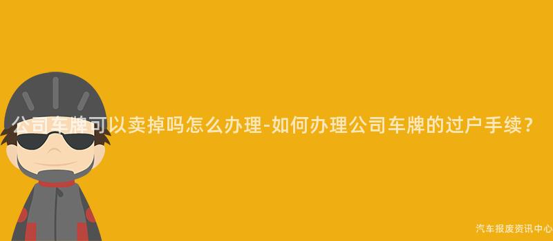 公司车牌可以卖掉吗怎么办理-如何办理公司车牌的过户手续？