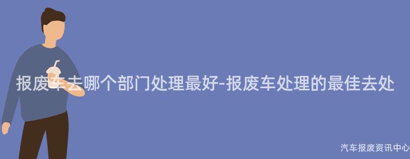 报废车去哪个部门处理最好-报废车处理的最佳去处