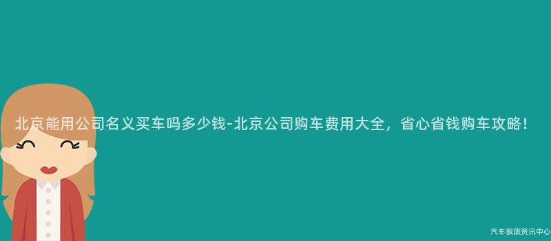 北京能用公司名义买车吗多少钱-北京公司购车费用大全，省心省钱购车攻略！