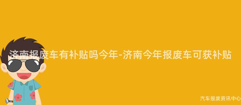 济南报废车有补贴吗今年-济南今年报废车可获补贴