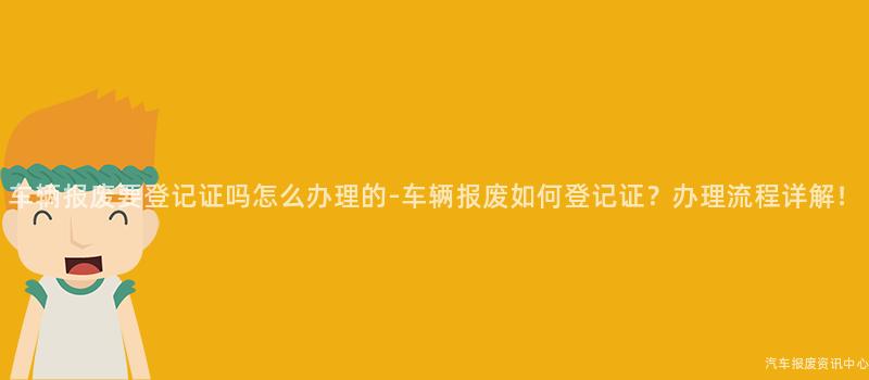 车辆报废要登记证吗怎么办理的-车辆报废如何登记证？办理流程详解！