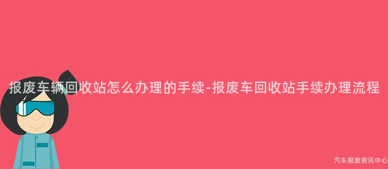 报废车辆回收站怎么办理的手续-报废车回收站手续办理流程