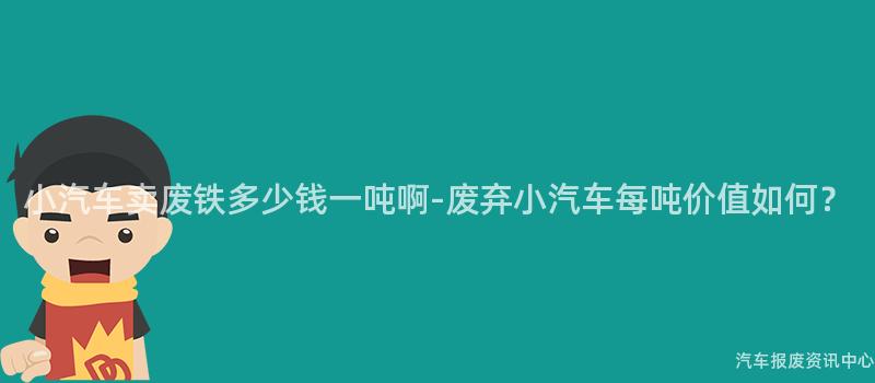小汽车卖废铁多少钱一吨啊-废弃小汽车每吨价值如何？