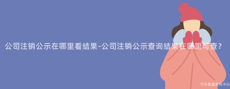 公司注销公示在哪里看结果-公司注销公示查询结果在哪里可查？