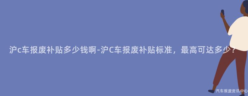 沪c车报废补贴多少钱啊-沪C车报废补贴标准，最高可达多少？
