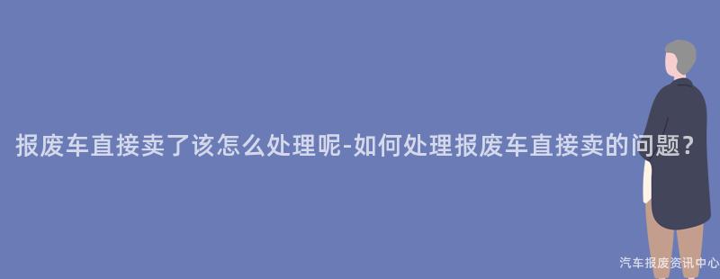 报废车直接卖了该怎么处理呢-如何处理报废车直接卖的问题？