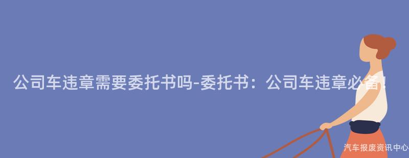 公司车违章需要委托书吗-委托书：公司车违章必备！