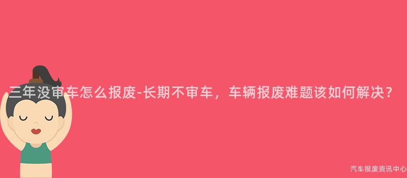 三年没审车怎么报废-长期不审车，车辆报废难题该如何解决？