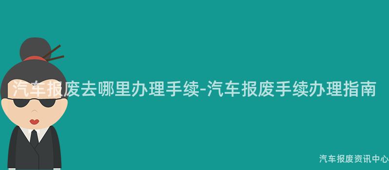 汽车报废去哪里办理手续-汽车报废手续办理指南
