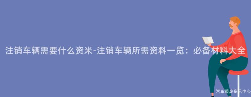 注销车辆需要什么资米-注销车辆所需资料一览：必备材料大全