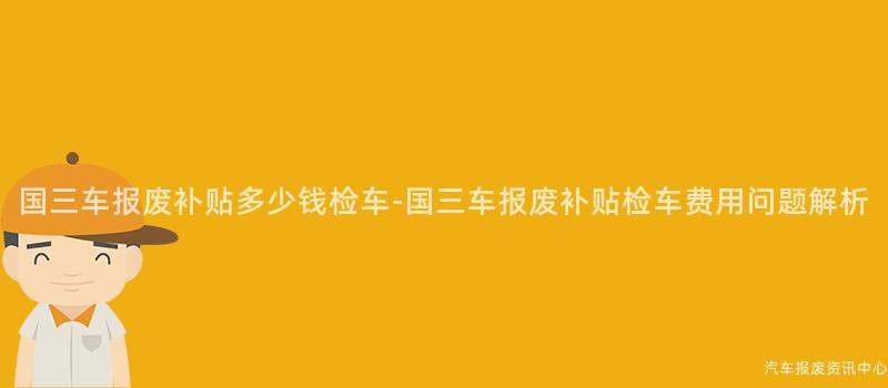 国三车报废补贴多少钱检车-国三车报废补贴检车费用问题解析