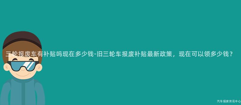 三轮报废车有补贴吗现在多少钱-旧三轮车报废补贴最新政策，现在可以领多少钱？