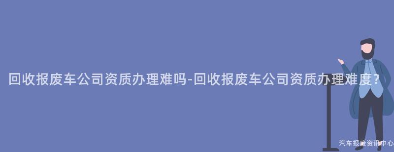 回收报废车公司资质办理难吗-回收报废车公司资质办理难度？