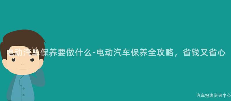 电动汽车保养要做什么-电动汽车保养全攻略，省钱又省心