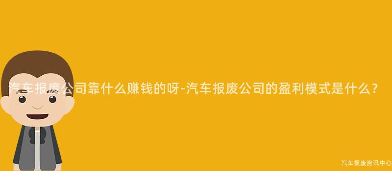 汽车报废公司靠什么赚钱的呀-汽车报废公司的盈利模式是什么？