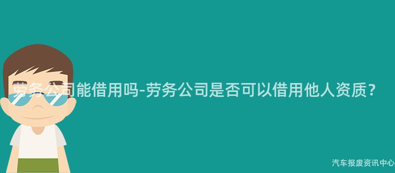 劳务公司能借用吗-劳务公司是否可以借用他人资质？