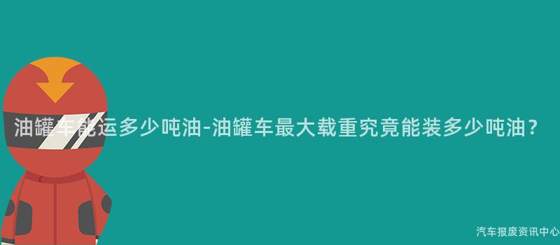 油罐车能运多少吨油-油罐车最大载重究竟能装多少吨油？