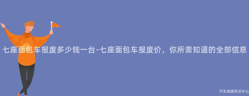 七座面包车报废多少钱一台-七座面包车报废价，你所需知道的全部信息