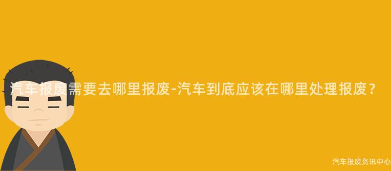 汽车报废需要去哪里报废-汽车到底应该在哪里处理报废？