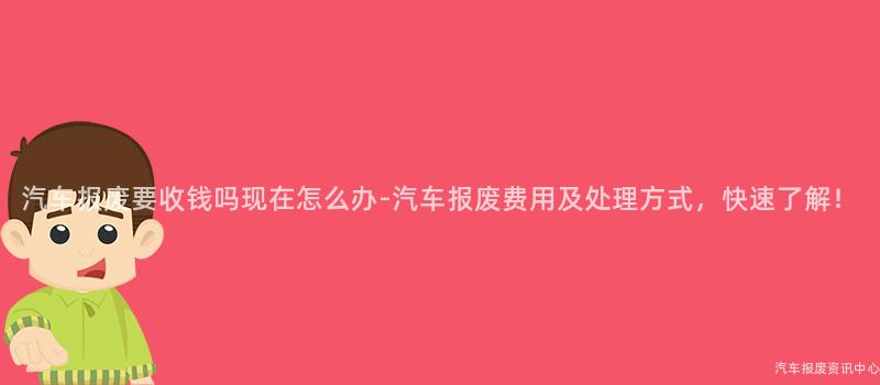 汽车报废要收钱吗现在怎么办-汽车报废费用及处理方式，快速了解！