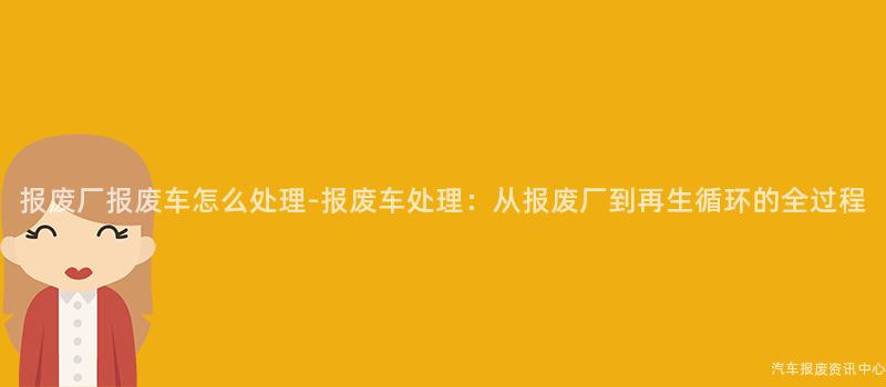 报废厂报废车怎么处理-报废车处理：从报废厂到再生循环的全过程
