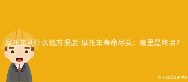 摩托车到什么地方报废-摩托车寿命尽头：哪里是终点？
