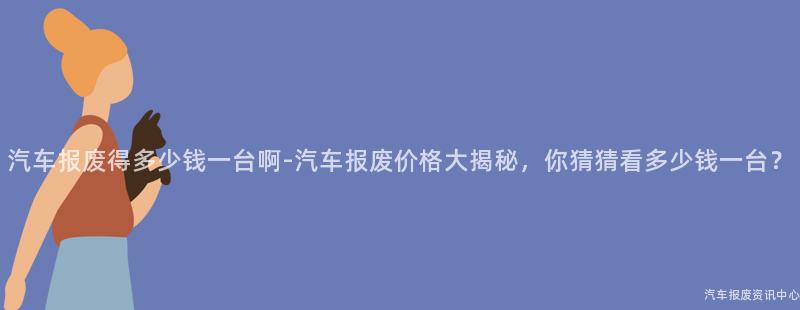汽车报废得多少钱一台啊-汽车报废价格大揭秘，你猜猜看多少钱一台？