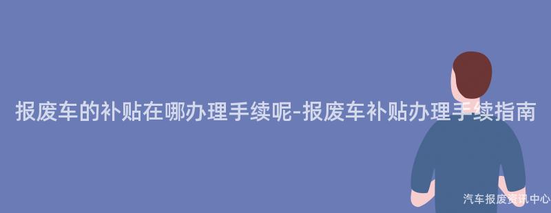 报废车的补贴在哪办理手续呢-报废车补贴办理手续指南