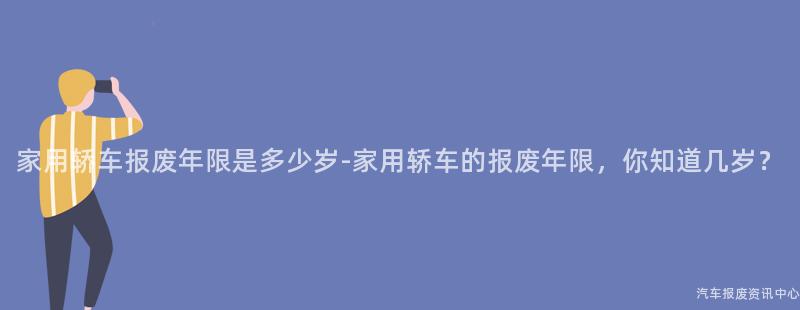 家用轿车报废年限是多少岁-家用轿车的报废年限，你知道几岁？